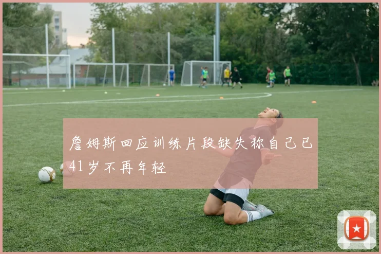 詹姆斯回应训练片段缺失称自己已41岁不再年轻