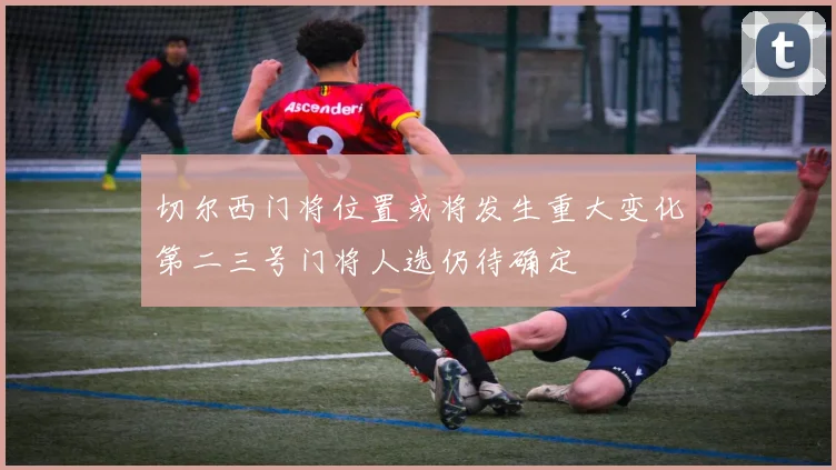 切尔西门将位置或将发生重大变化第二三号门将人选仍待确定