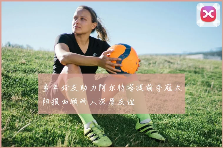 童年好友助力阿尔特塔提前夺冠太阳报回顾两人深厚友谊