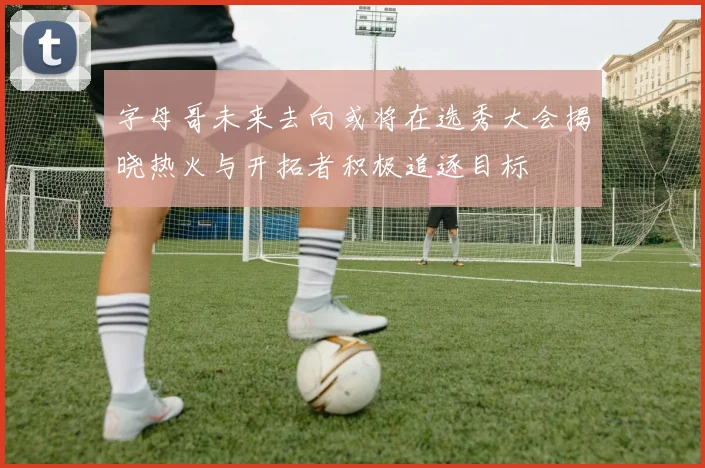 字母哥未来去向或将在选秀大会揭晓热火与开拓者积极追逐目标