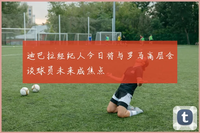 迪巴拉经纪人今日将与罗马高层会谈球员未来成焦点