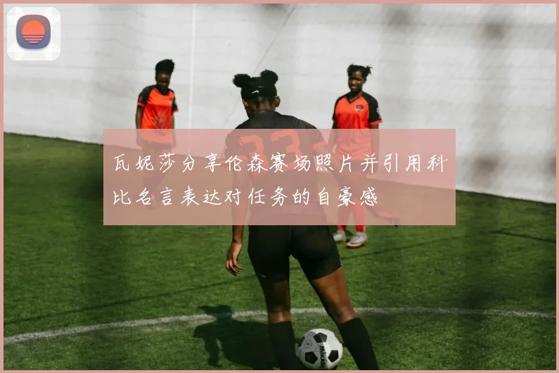 瓦妮莎分享伦森赛场照片并引用科比名言表达对任务的自豪感