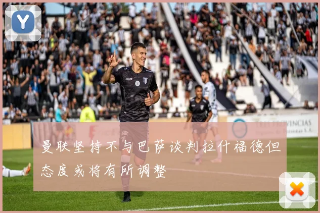 曼联坚持不与巴萨谈判拉什福德但态度或将有所调整