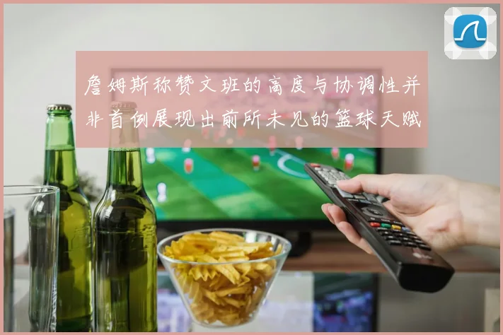詹姆斯称赞文班的高度与协调性并非首例展现出前所未见的篮球天赋